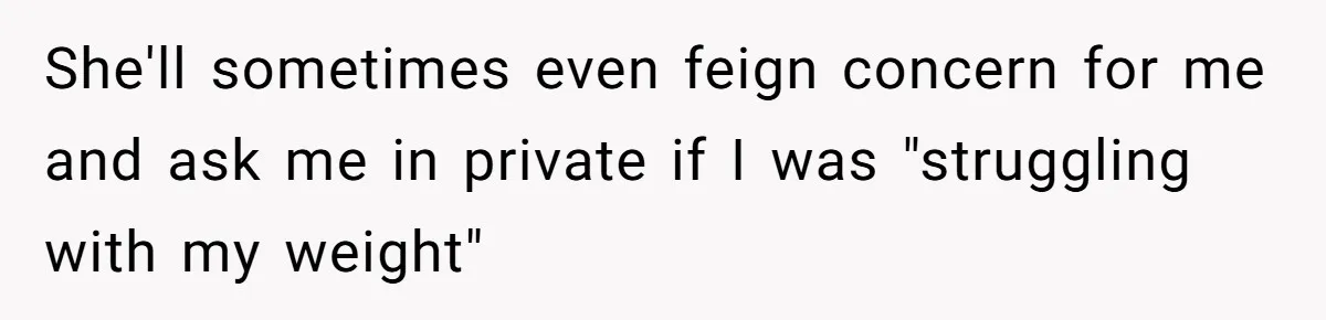 She'll sometimes even feign concern for me and ask me in private if I was "struggling with my weight"