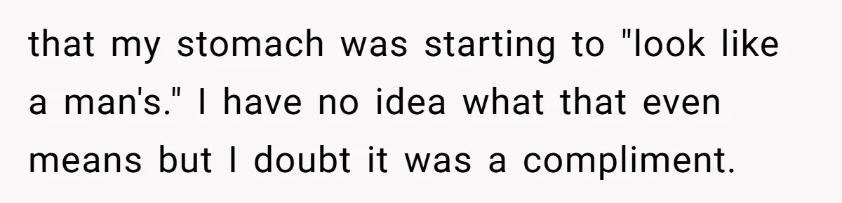 that my stomach was starting to "look like a man's." I have no idea what that even means but I doubt it was a compliment.