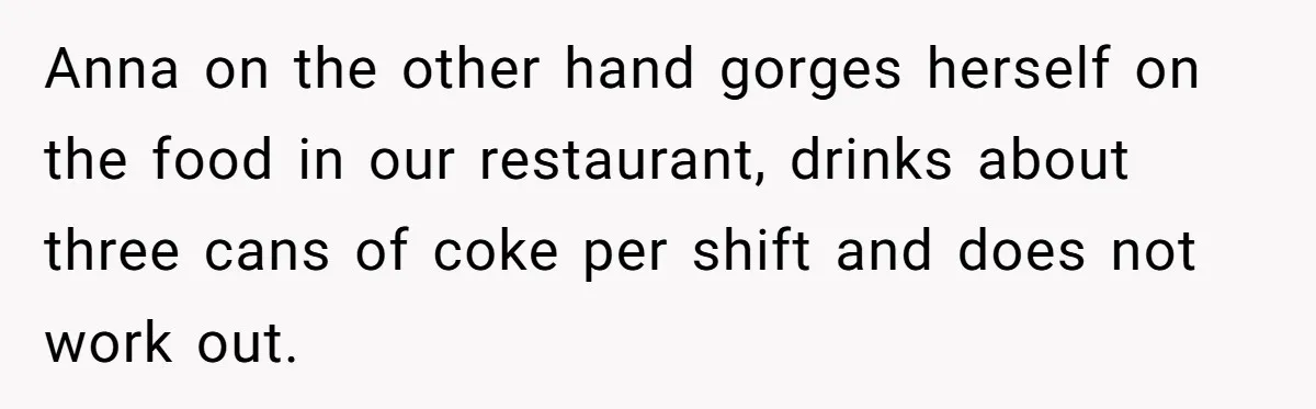 Anna on the other hand gorges herself on the food in our restaurant, drinks about three cans of coke per shift and does not work out.