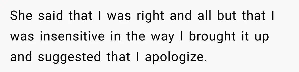 She said that I was right and all but that I was insensitive in the way I brought it up and suggested that I apologize.