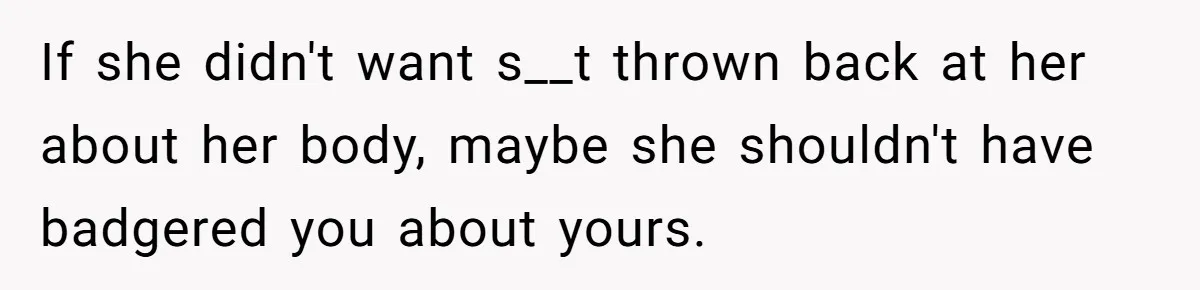If she didn't want s__t thrown back at her about her body, maybe she shouldn't have badgered you about yours.
