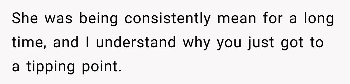 She was being consistently mean for a long time, and I understand why you just got to a tipping point.