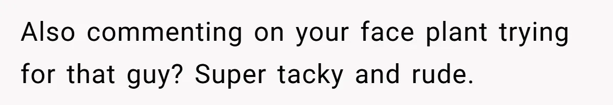 Also commenting on your face plant trying for that guy? Super tacky and rude.