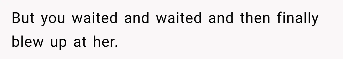 But you waited and waited and then finally blew up at her.