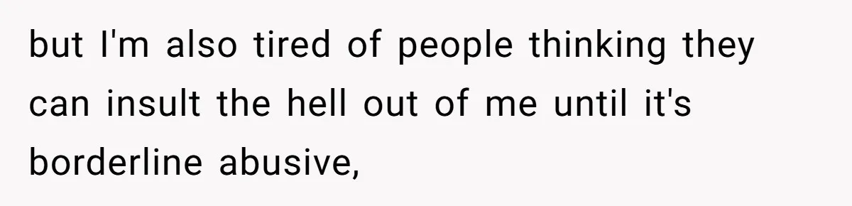 but I'm also tired of people thinking they can insult the hell out of me until it's borderline abusive,