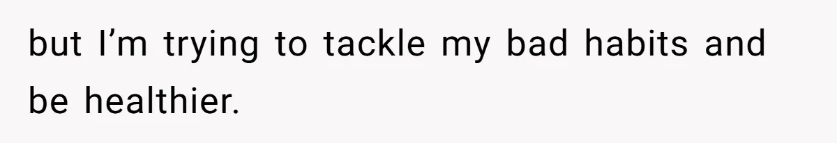 but I’m trying to tackle my bad habits and be healthier.