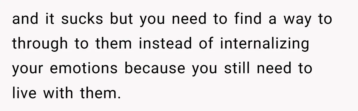 and it sucks but you need to find a way to through to them instead of internalizing your emotions because you still need to live with them.