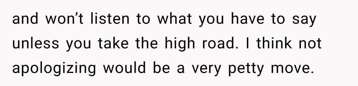 and won’t listen to what you have to say unless you take the high road. I think not apologizing would be a very petty move.