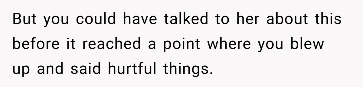 But you could have talked to her about this before it reached a point where you blew up and said hurtful things.