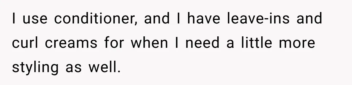 I use conditioner, and I have leave-ins and curl creams for when I need a little more styling as well.
