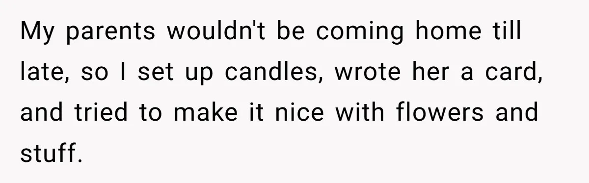 My parents wouldn't be coming home till late, so I set up candles, wrote her a card, and tried to make it nice with flowers and stuff.