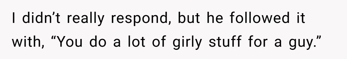 I didn’t really respond, but he followed it with, “You do a lot of girly stuff for a guy.”