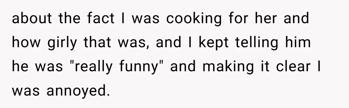 about the fact I was cooking for her and how girly that was, and I kept telling him he was "really funny" and making it clear I was annoyed.