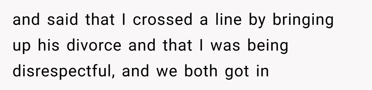and said that I crossed a line by bringing up his divorce and that I was being disrespectful, and we both got in