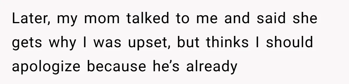 Later, my mom talked to me and said she gets why I was upset, but thinks I should apologize because he’s already