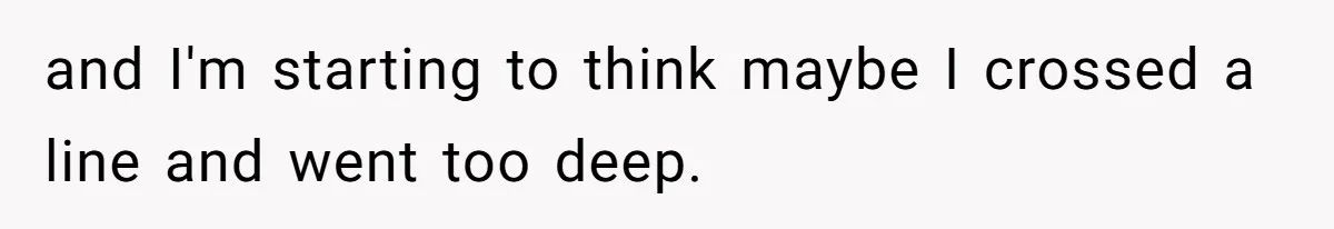 and I'm starting to think maybe I crossed a line and went too deep.
