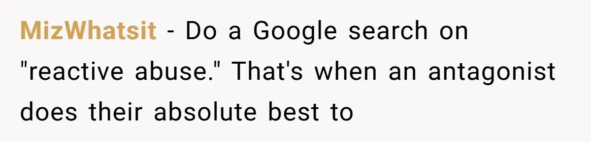 MizWhatsit − Do a Google search on "reactive abuse." That's when an antagonist does their absolute best to