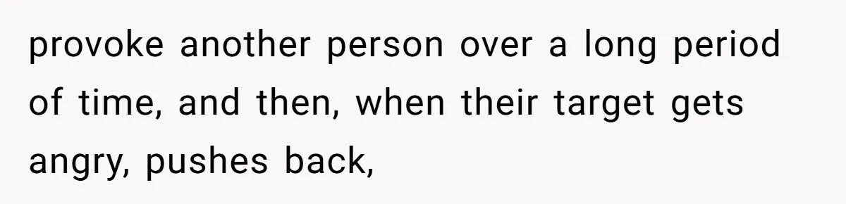 provoke another person over a long period of time, and then, when their target gets angry, pushes back,