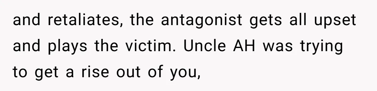 and retaliates, the antagonist gets all upset and plays the victim. Uncle AH was trying to get a rise out of you,