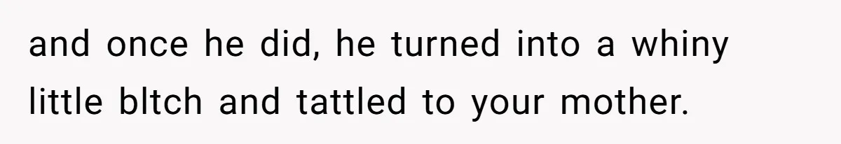 and once he did, he turned into a whiny little bltch and tattled to your mother.