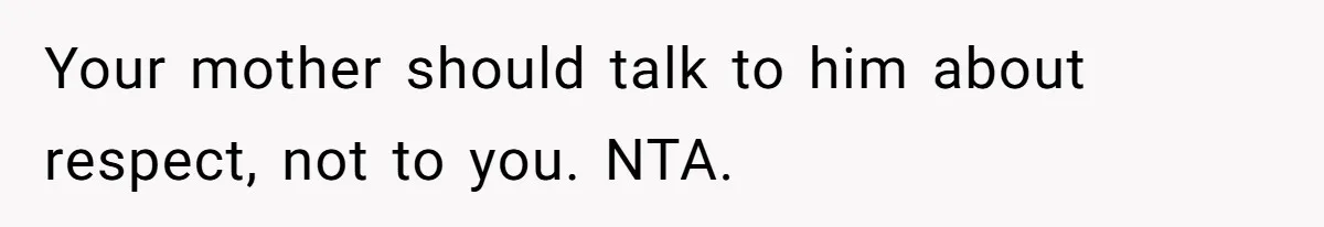 Your mother should talk to him about respect, not to you. NTA.