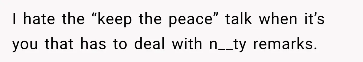 I hate the “keep the peace” talk when it’s you that has to deal with n__ty remarks.