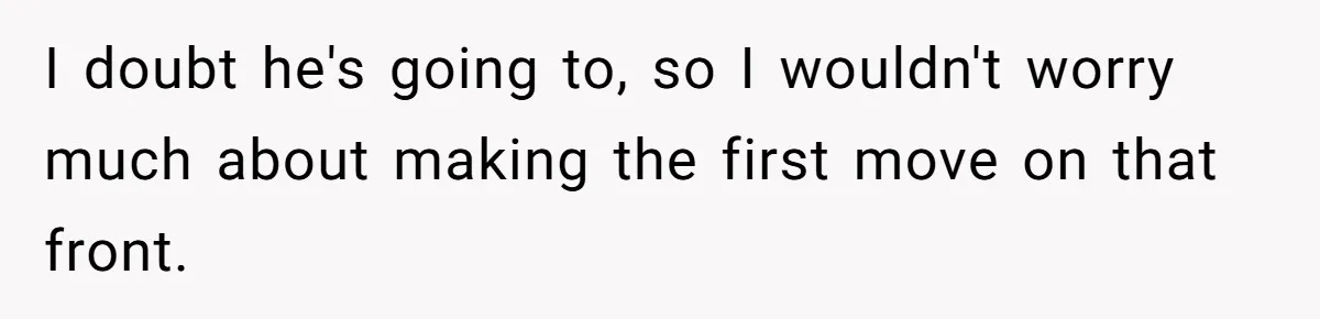 I doubt he's going to, so I wouldn't worry much about making the first move on that front.