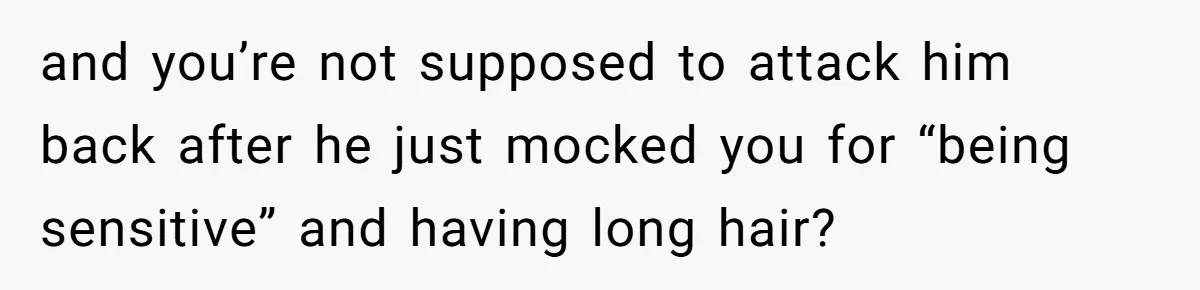 and you’re not supposed to attack him back after he just mocked you for “being sensitive” and having long hair?