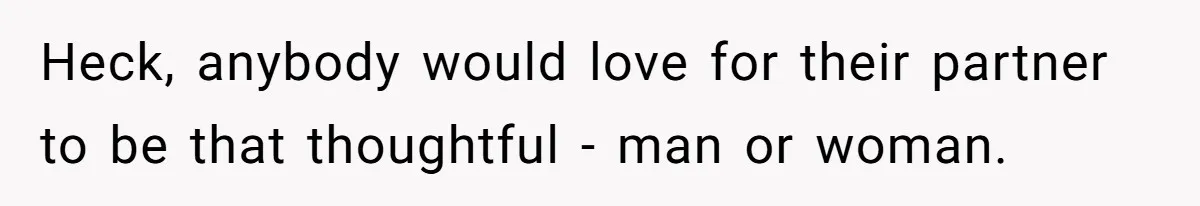 Heck, anybody would love for their partner to be that thoughtful - man or woman.
