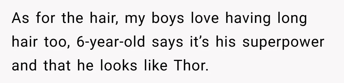 As for the hair, my boys love having long hair too, 6-year-old says it’s his superpower and that he looks like Thor.