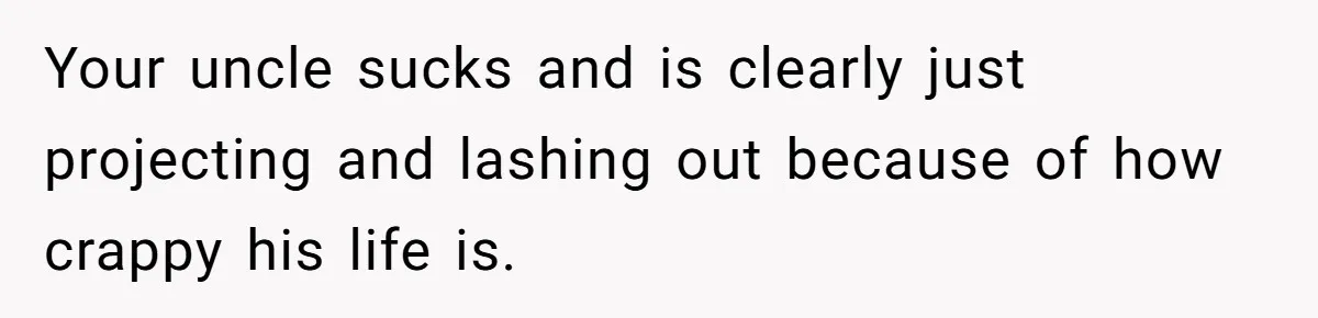 Your uncle sucks and is clearly just projecting and lashing out because of how crappy his life is.