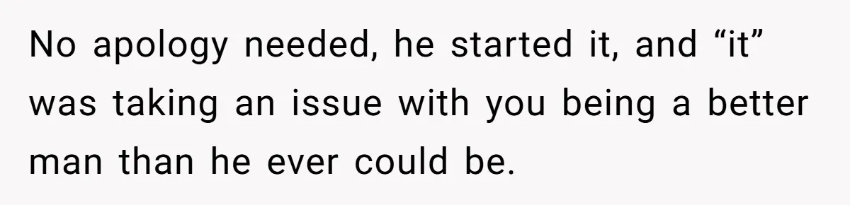 No apology needed, he started it, and “it” was taking an issue with you being a better man than he ever could be.