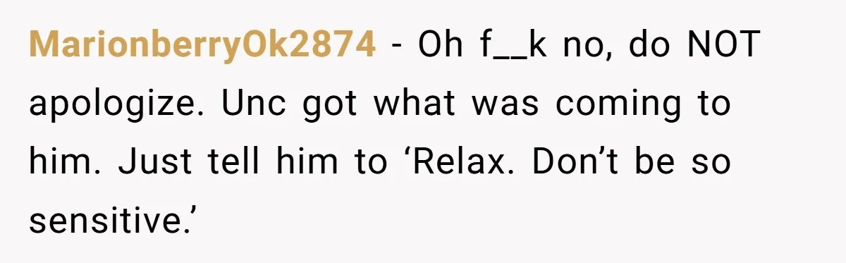 MarionberryOk2874 − Oh f__k no, do NOT apologize. Unc got what was coming to him. Just tell him to ‘Relax. Don’t be so sensitive.’