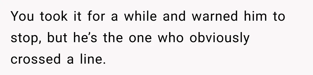 You took it for a while and warned him to stop, but he’s the one who obviously crossed a line.