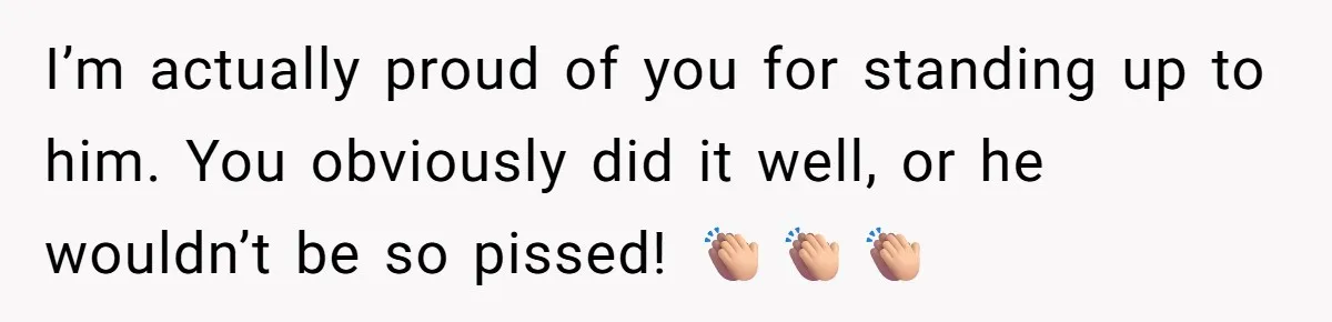 I’m actually proud of you for standing up to him. You obviously did it well, or he wouldn’t be so pissed! 👏🏼👏🏼👏🏼