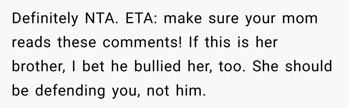 Definitely NTA. ETA: make sure your mom reads these comments! If this is her brother, I bet he bullied her, too. She should be defending you, not him.
