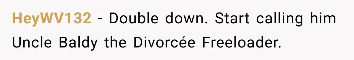 HeyWV132 − Double down. Start calling him Uncle Baldy the Divorcée Freeloader.