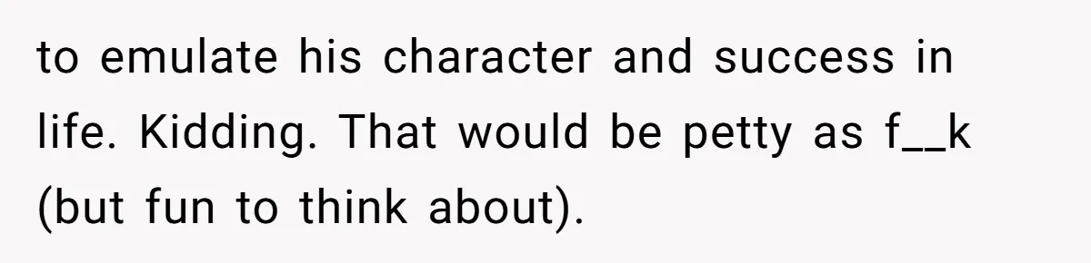 to emulate his character and success in life. Kidding. That would be petty as f__k (but fun to think about).