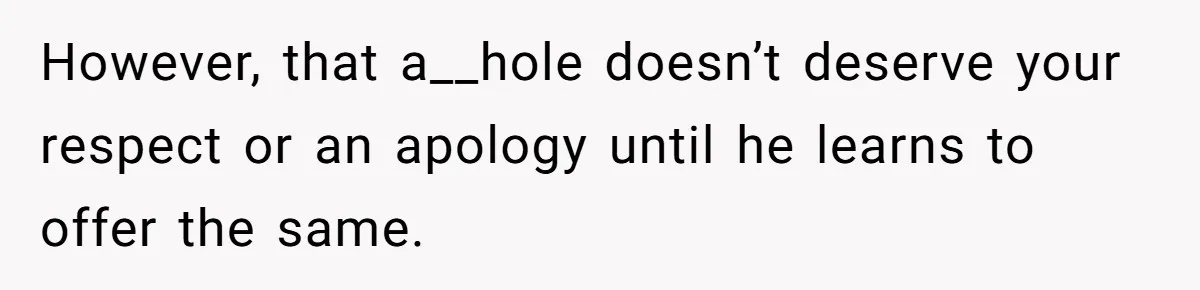 However, that a__hole doesn’t deserve your respect or an apology until he learns to offer the same.