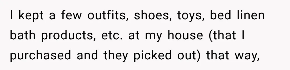 I kept a few outfits, shoes, toys, bed linen bath products, etc. at my house (that I purchased and they picked out) that way,