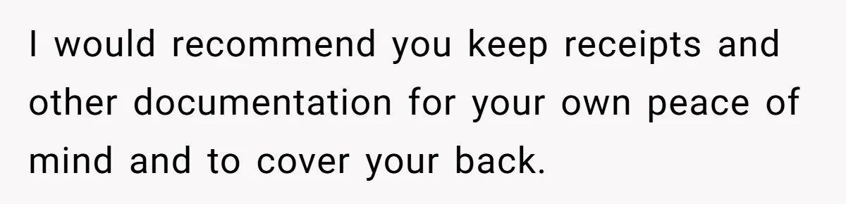 I would recommend you keep receipts and other documentation for your own peace of mind and to cover your back.