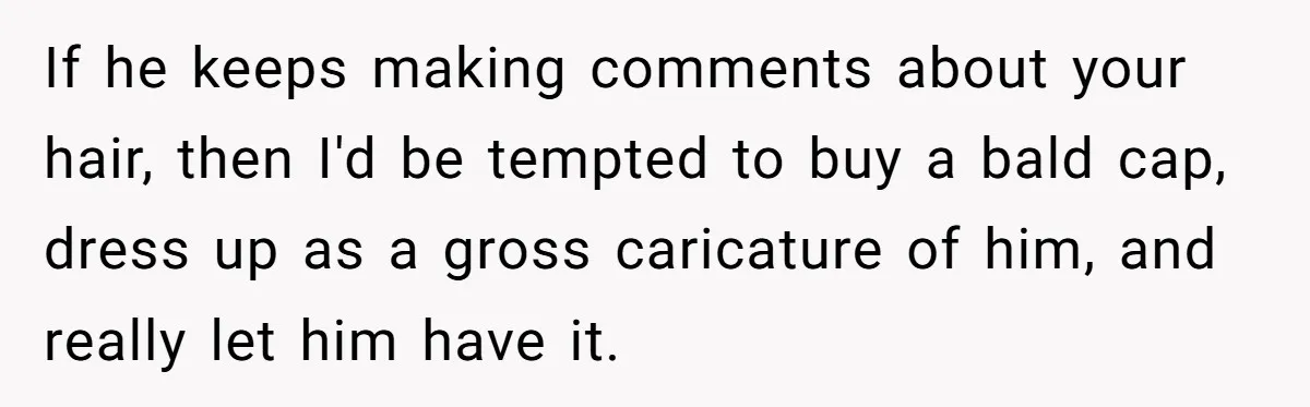 If he keeps making comments about your hair, then I'd be tempted to buy a bald cap, dress up as a gross caricature of him, and really let him have...