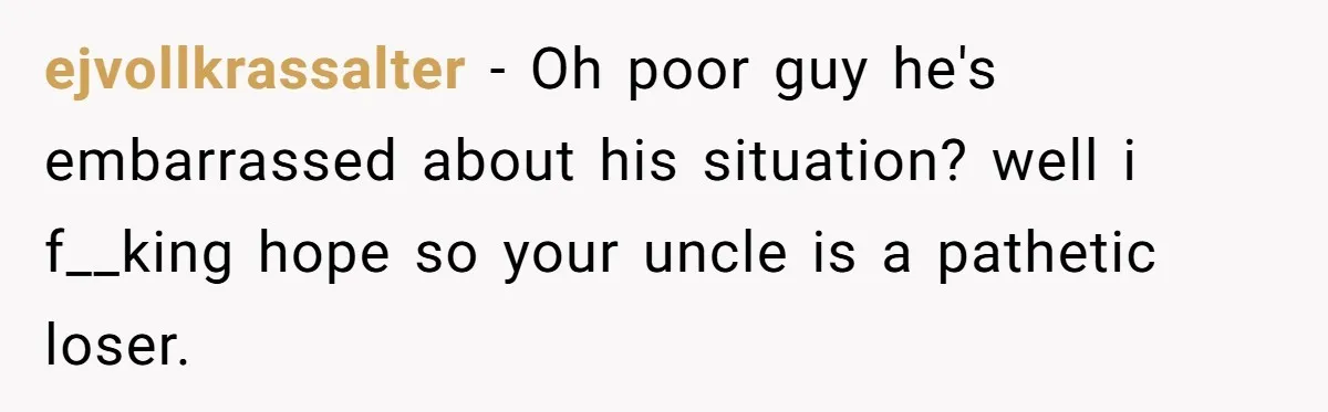 ejvollkrassalter − Oh poor guy he's embarrassed about his situation? well i f__king hope so your uncle is a pathetic loser.