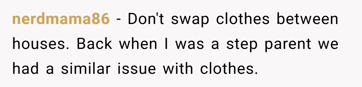 nerdmama86 − Don't swap clothes between houses. Back when I was a step parent we had a similar issue with clothes.