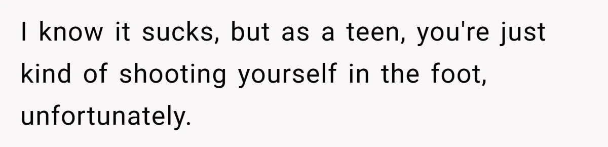 I know it sucks, but as a teen, you're just kind of shooting yourself in the foot, unfortunately.