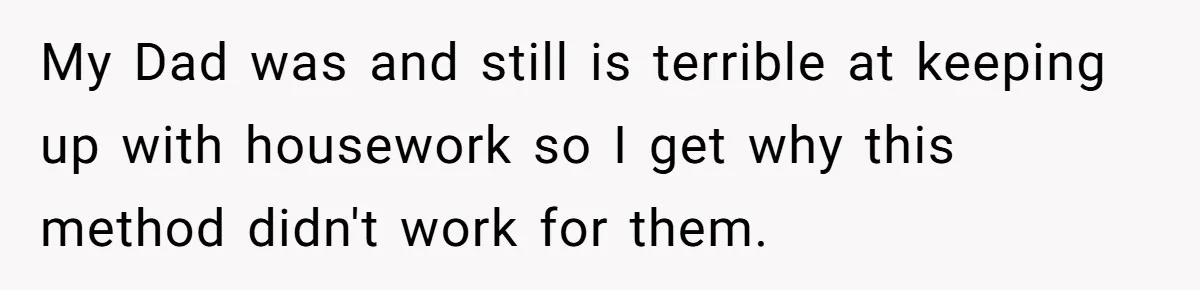 My Dad was and still is terrible at keeping up with housework so I get why this method didn't work for them.