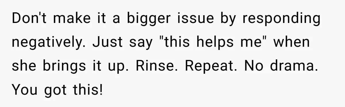 Don't make it a bigger issue by responding negatively. Just say "this helps me" when she brings it up. Rinse. Repeat. No drama. You got this!