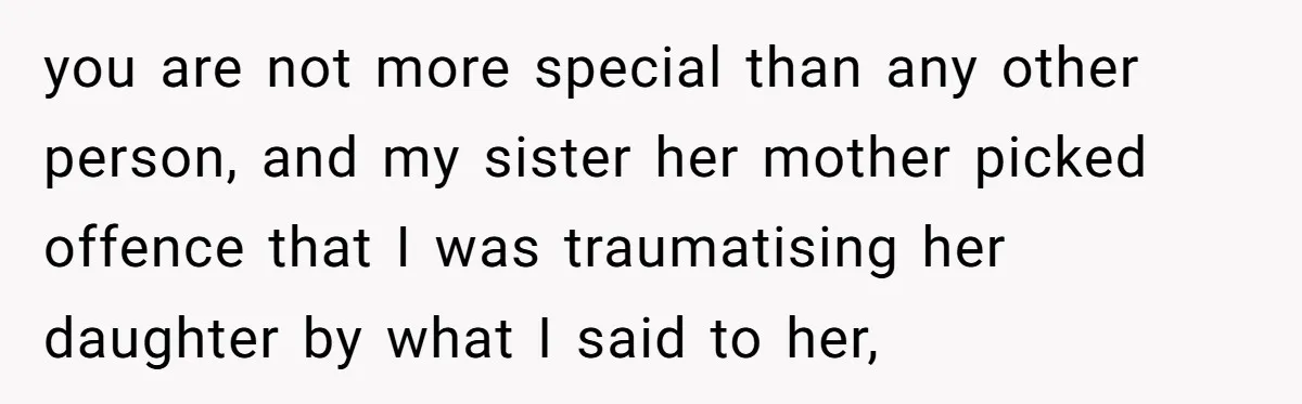 you are not more special than any other person, and my sister her mother picked offence that I was traumatising her daughter by what I said to her,