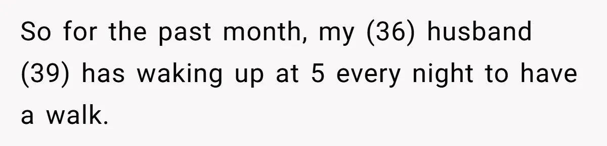 So for the past month, my (36) husband (39) has waking up at 5 every night to have a walk.