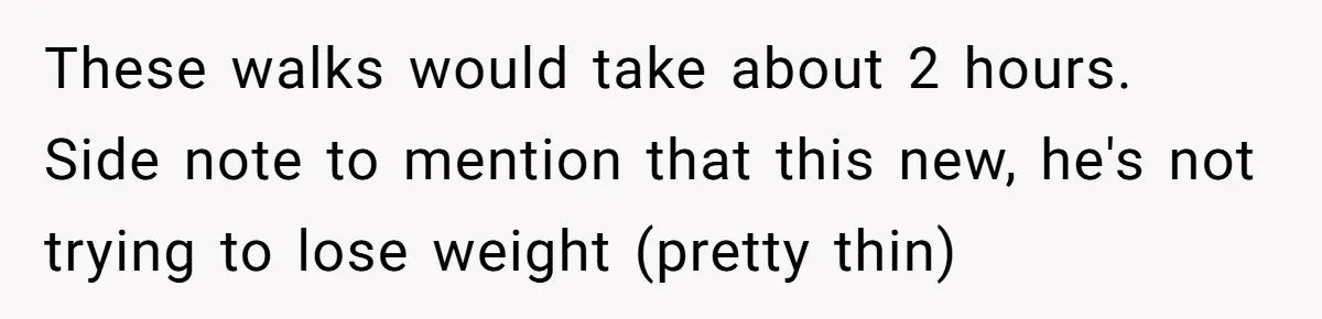 These walks would take about 2 hours. Side note to mention that this new, he's not trying to lose weight (pretty thin)
